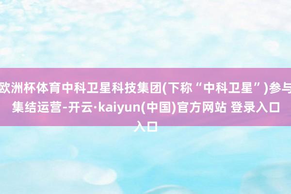 欧洲杯体育中科卫星科技集团(下称“中科卫星”)参与集结运营-开云·kaiyun(中国)官方网站 登录入口