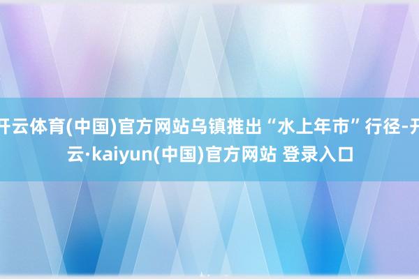 开云体育(中国)官方网站乌镇推出“水上年市”行径-开云·kaiyun(中国)官方网站 登录入口
