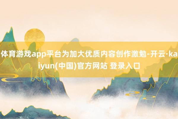 体育游戏app平台为加大优质内容创作激勉-开云·kaiyun(中国)官方网站 登录入口