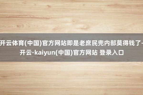 开云体育(中国)官方网站即是老庶民兜内部莫得钱了-开云·kaiyun(中国)官方网站 登录入口
