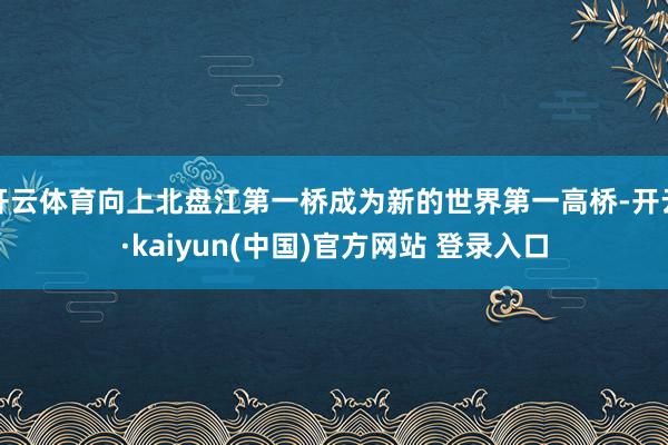 开云体育向上北盘江第一桥成为新的世界第一高桥-开云·kaiyun(中国)官方网站 登录入口