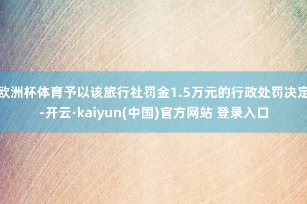 欧洲杯体育予以该旅行社罚金1.5万元的行政处罚决定-开云·kaiyun(中国)官方网站 登录入口