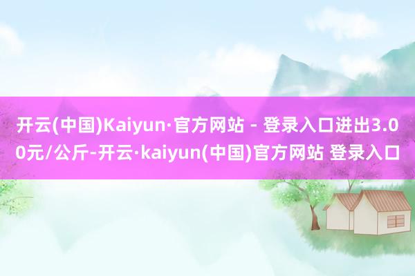 开云(中国)Kaiyun·官方网站 - 登录入口进出3.00元/公斤-开云·kaiyun(中国)官方网站 登录入口