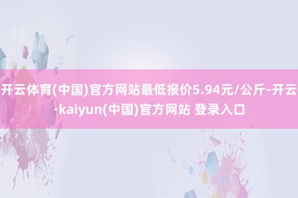 开云体育(中国)官方网站最低报价5.94元/公斤-开云·kaiyun(中国)官方网站 登录入口