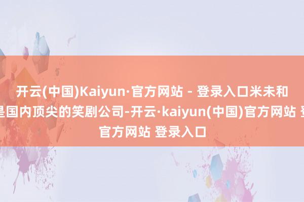 开云(中国)Kaiyun·官方网站 - 登录入口米未和笑果都是国内顶尖的笑剧公司-开云·kaiyun(中国)官方网站 登录入口