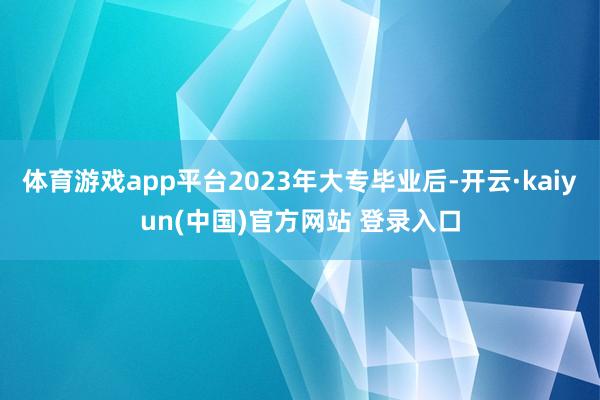 体育游戏app平台2023年大专毕业后-开云·kaiyun(中国)官方网站 登录入口