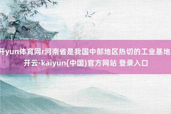 开yun体育网r河南省是我国中部地区热切的工业基地-开云·kaiyun(中国)官方网站 登录入口