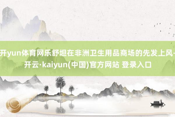 开yun体育网乐舒坦在非洲卫生用品商场的先发上风-开云·kaiyun(中国)官方网站 登录入口