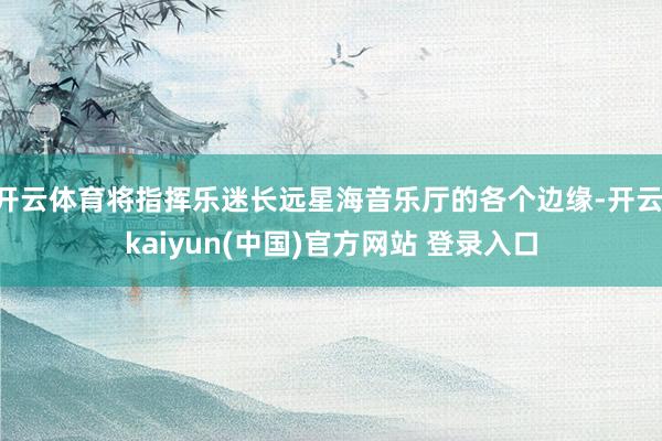 开云体育将指挥乐迷长远星海音乐厅的各个边缘-开云·kaiyun(中国)官方网站 登录入口