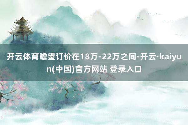 开云体育瞻望订价在18万-22万之间-开云·kaiyun(中国)官方网站 登录入口