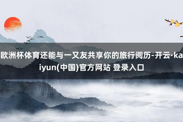 欧洲杯体育还能与一又友共享你的旅行阅历-开云·kaiyun(中国)官方网站 登录入口