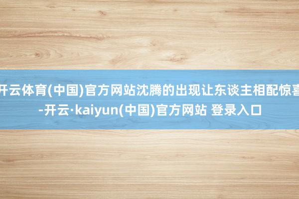 开云体育(中国)官方网站沈腾的出现让东谈主相配惊喜-开云·kaiyun(中国)官方网站 登录入口