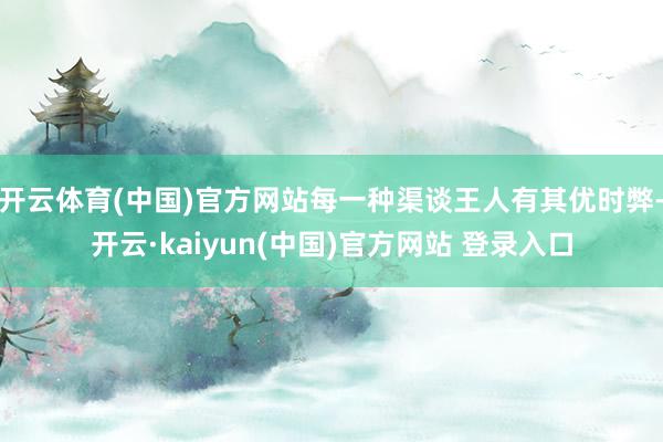 开云体育(中国)官方网站每一种渠谈王人有其优时弊-开云·kaiyun(中国)官方网站 登录入口