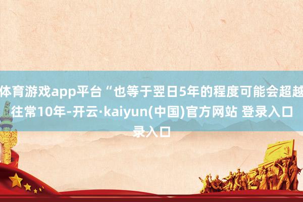 体育游戏app平台“也等于翌日5年的程度可能会超越往常10年-开云·kaiyun(中国)官方网站 登录入口