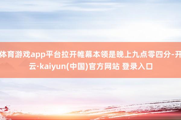 体育游戏app平台拉开帷幕本领是晚上九点零四分-开云·kaiyun(中国)官方网站 登录入口
