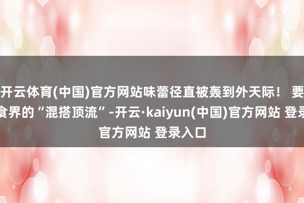 开云体育(中国)官方网站味蕾径直被轰到外天际！ 要说零食界的“混搭顶流”-开云·kaiyun(中国)官方网站 登录入口