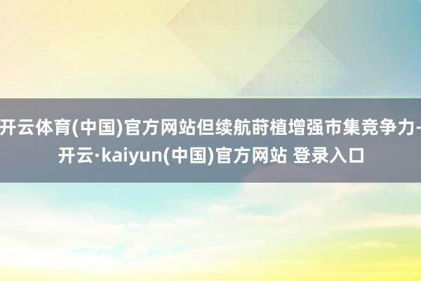 开云体育(中国)官方网站但续航莳植增强市集竞争力-开云·kaiyun(中国)官方网站 登录入口