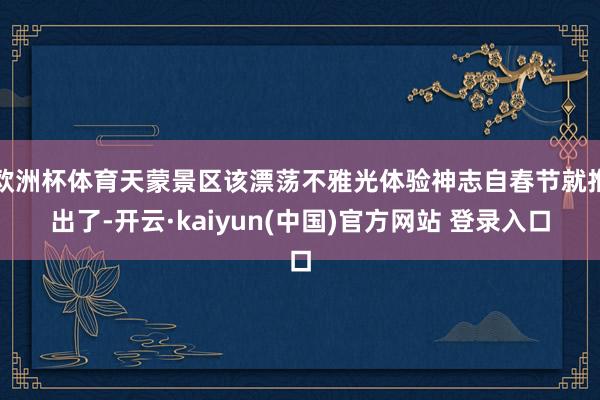 欧洲杯体育天蒙景区该漂荡不雅光体验神志自春节就推出了-开云·kaiyun(中国)官方网站 登录入口