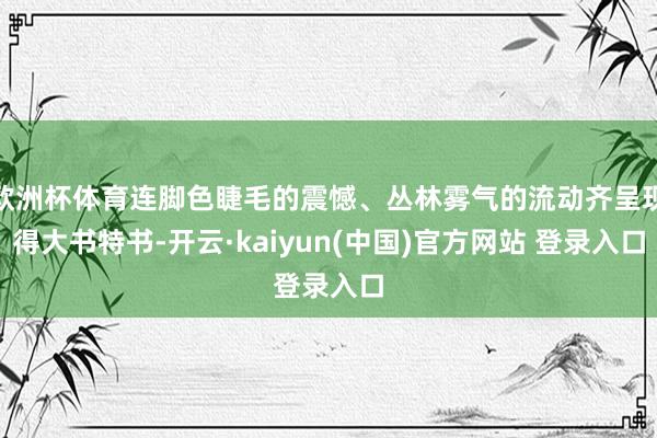 欧洲杯体育连脚色睫毛的震憾、丛林雾气的流动齐呈现得大书特书-开云·kaiyun(中国)官方网站 登录入口